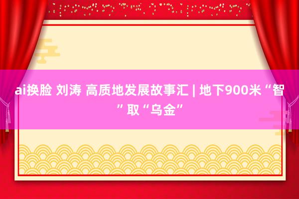 ai换脸 刘涛 高质地发展故事汇 | 地下900米“智”取“乌金”