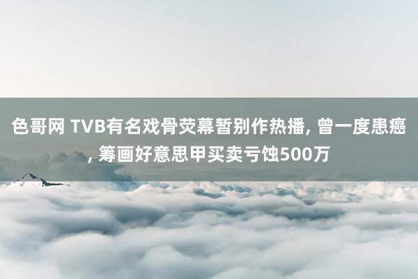 色哥网 TVB有名戏骨荧幕暂别作热播, 曾一度患癌, 筹画好意思甲买卖亏蚀500万