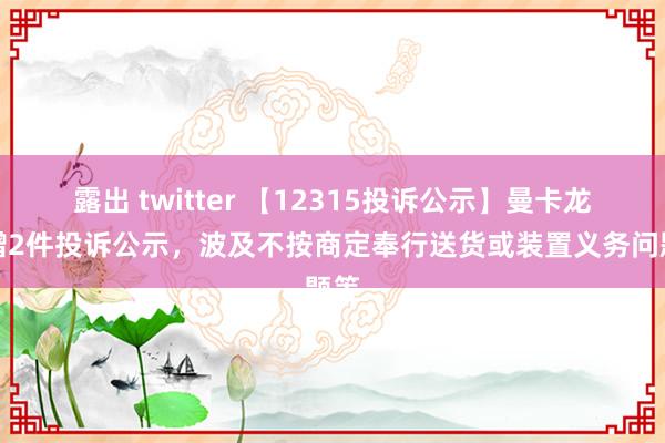 露出 twitter 【12315投诉公示】曼卡龙新增2件投诉公示，波及不按商定奉行送货或装置义务问题等