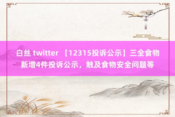 白丝 twitter 【12315投诉公示】三全食物新增4件投诉公示，触及食物安全问题等