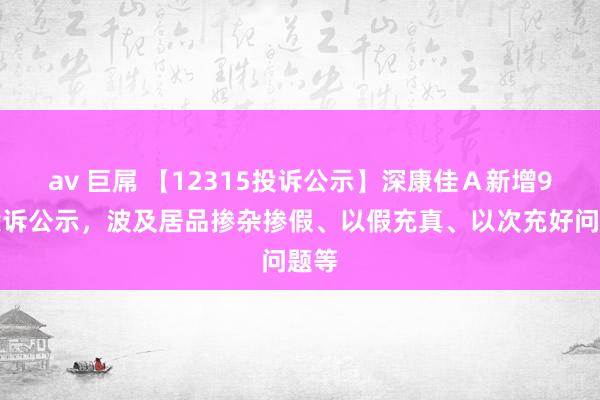 av 巨屌 【12315投诉公示】深康佳Ａ新增9件投诉公示，波及居品掺杂掺假、以假充真、以次充好问题等