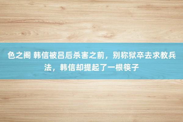 色之阁 韩信被吕后杀害之前，别称狱卒去求教兵法，韩信却提起了一根筷子