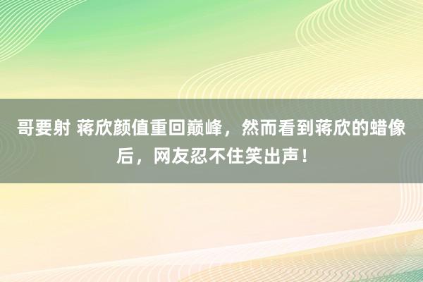 哥要射 蒋欣颜值重回巅峰，然而看到蒋欣的蜡像后，网友忍不住笑出声！