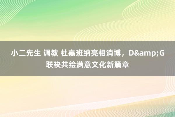 小二先生 调教 杜嘉班纳亮相消博，D&G联袂共绘满意文化新篇章