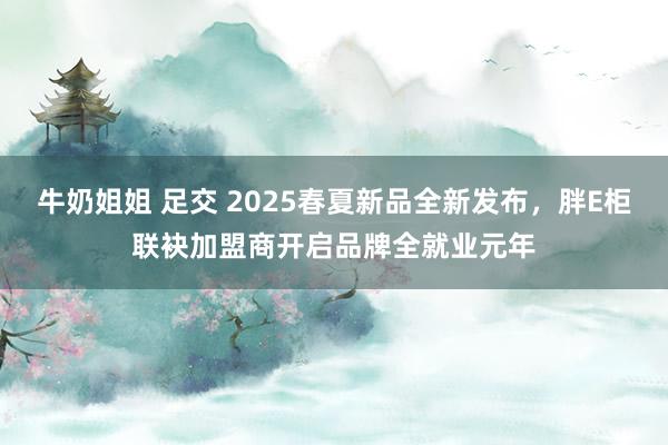 牛奶姐姐 足交 2025春夏新品全新发布，胖E柜联袂加盟商开启品牌全就业元年