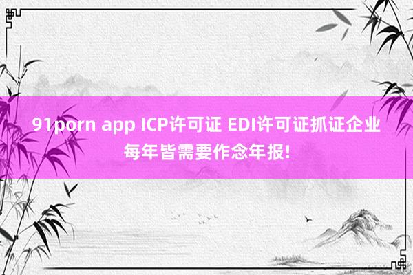 91porn app ICP许可证 EDI许可证抓证企业每年皆需要作念年报!