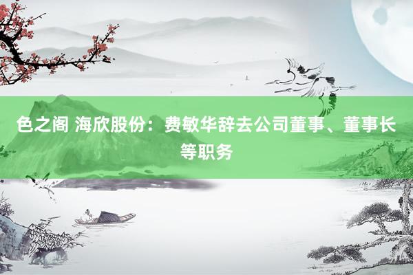 色之阁 海欣股份：费敏华辞去公司董事、董事长等职务