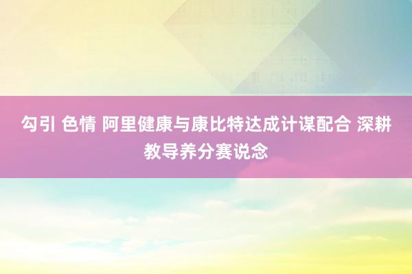 勾引 色情 阿里健康与康比特达成计谋配合 深耕教导养分赛说念