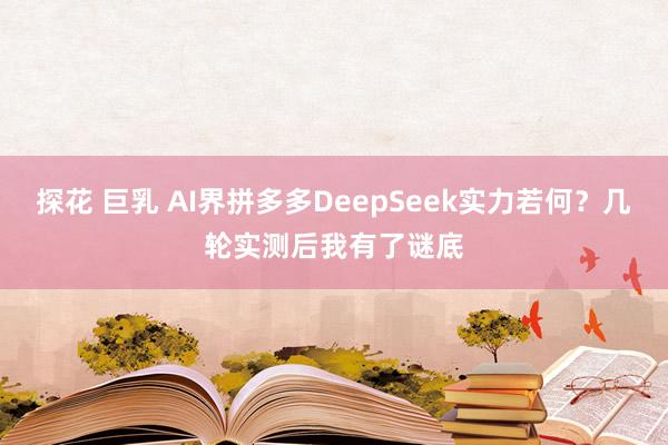 探花 巨乳 AI界拼多多DeepSeek实力若何？几轮实测后我有了谜底