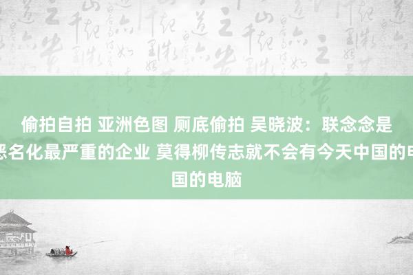 偷拍自拍 亚洲色图 厕底偷拍 吴晓波：联念念是被恶名化最严重的企业 莫得柳传志就不会有今天中国的电脑