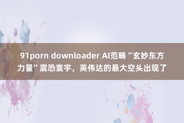 91porn downloader AI范畴“玄妙东方力量”震恐寰宇，英伟达的最大空头出现了