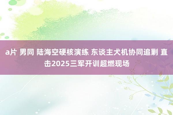 a片 男同 陆海空硬核演练 东谈主犬机协同追剿 直击2025三军开训超燃现场