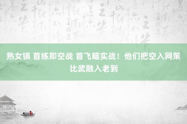 熟女镇 首练即空战 首飞瞄实战！他们把空入网策比武融入老到