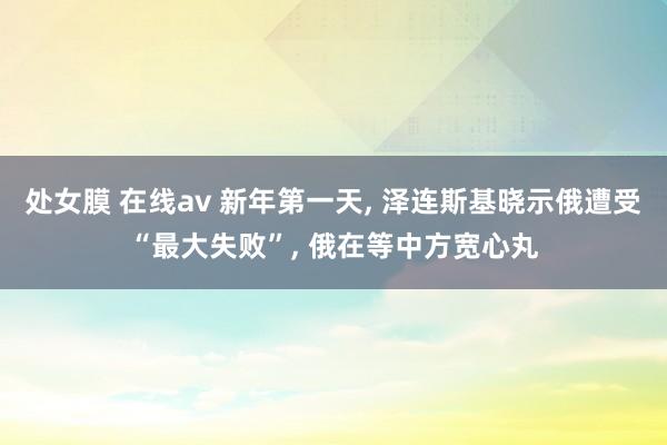 处女膜 在线av 新年第一天, 泽连斯基晓示俄遭受“最大失败”, 俄在等中方宽心丸