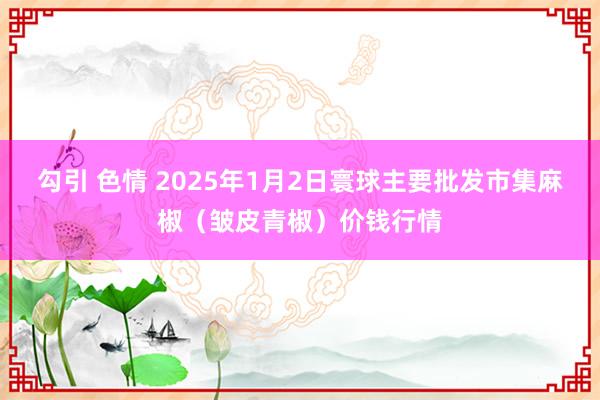 勾引 色情 2025年1月2日寰球主要批发市集麻椒（皱皮青椒）价钱行情