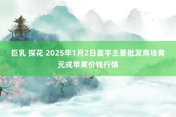 巨乳 探花 2025年1月2日寰宇主要批发商场黄元戎苹果价钱行情