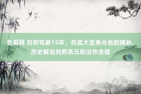 色哥网 刘邦驾崩15年，托孤大臣杀光他的嫡孙，历史解说刘邦杀元勋没作念错