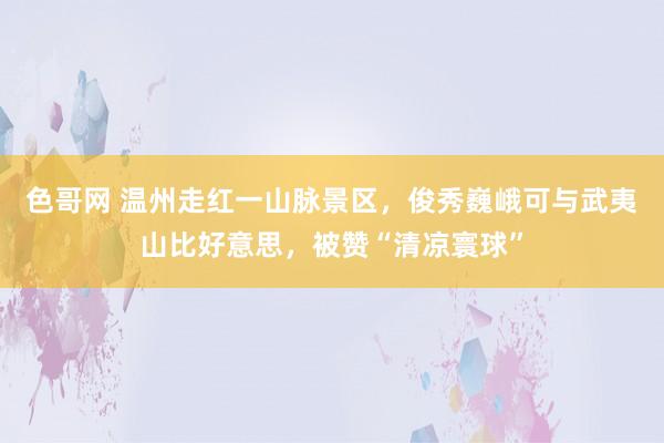 色哥网 温州走红一山脉景区，俊秀巍峨可与武夷山比好意思，被赞“清凉寰球”