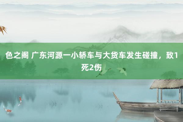 色之阁 广东河源一小轿车与大货车发生碰撞，致1死2伤