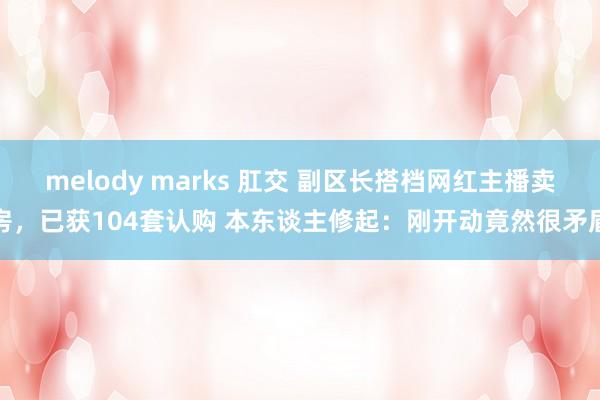 melody marks 肛交 副区长搭档网红主播卖房，已获104套认购 本东谈主修起：刚开动竟然很矛盾