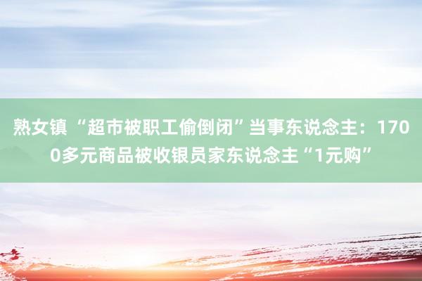 熟女镇 “超市被职工偷倒闭”当事东说念主：1700多元商品被收银员家东说念主“1元购”