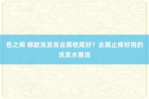 色之阁 哪款洗发膏去屑收尾好？去屑止痒好用的洗发水推选