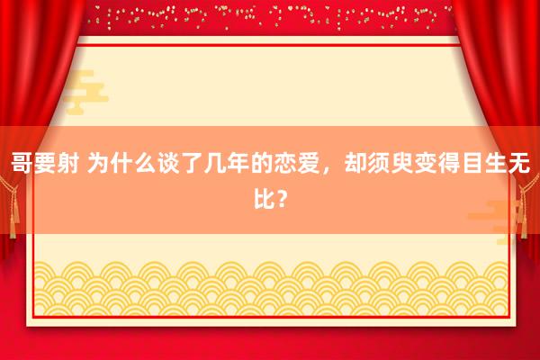 哥要射 为什么谈了几年的恋爱，却须臾变得目生无比？