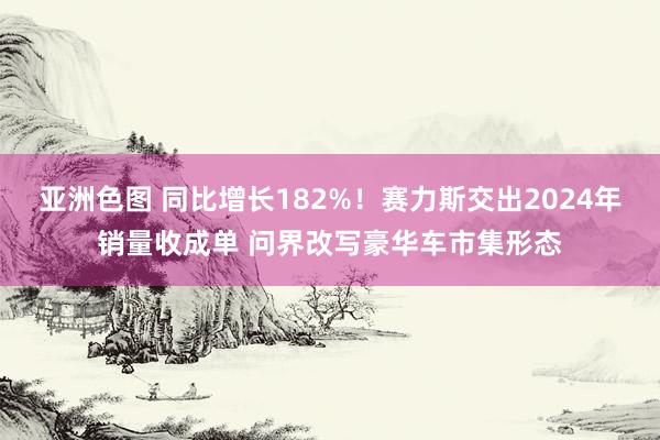 亚洲色图 同比增长182%！赛力斯交出2024年销量收成单 问界改写豪华车市集形态