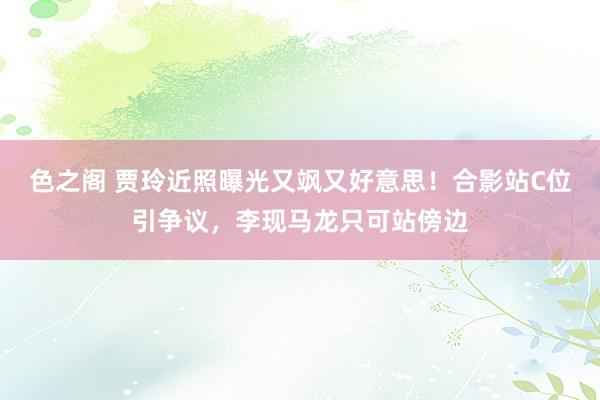 色之阁 贾玲近照曝光又飒又好意思！合影站C位引争议，李现马龙只可站傍边