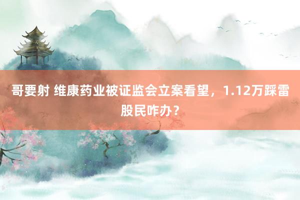 哥要射 维康药业被证监会立案看望，1.12万踩雷股民咋办？