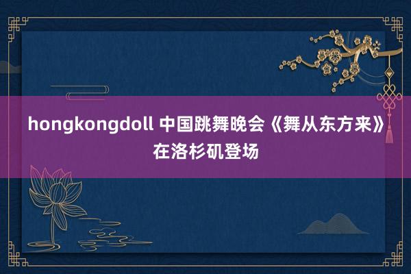 hongkongdoll 中国跳舞晚会《舞从东方来》在洛杉矶登场