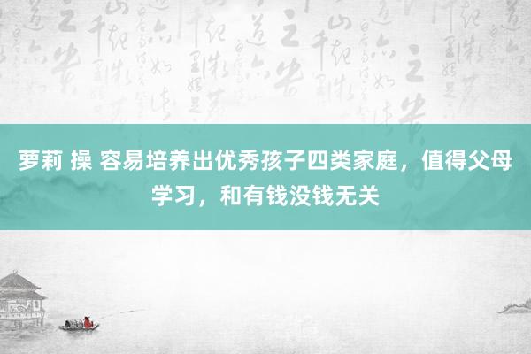 萝莉 操 容易培养出优秀孩子四类家庭，值得父母学习，和有钱没钱无关