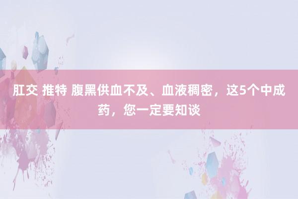 肛交 推特 腹黑供血不及、血液稠密，这5个中成药，您一定要知谈