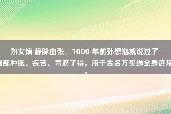 熟女镇 静脉曲张，1000 年前孙想邈就说过了 腿部肿胀、疾苦、青筋了得，用千古名方买通全身瘀堵！