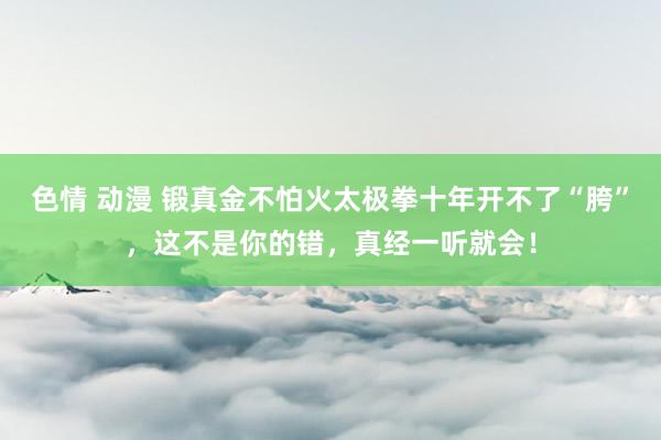 色情 动漫 锻真金不怕火太极拳十年开不了“胯”，这不是你的错，真经一听就会！