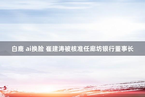 白鹿 ai换脸 崔建涛被核准任廊坊银行董事长