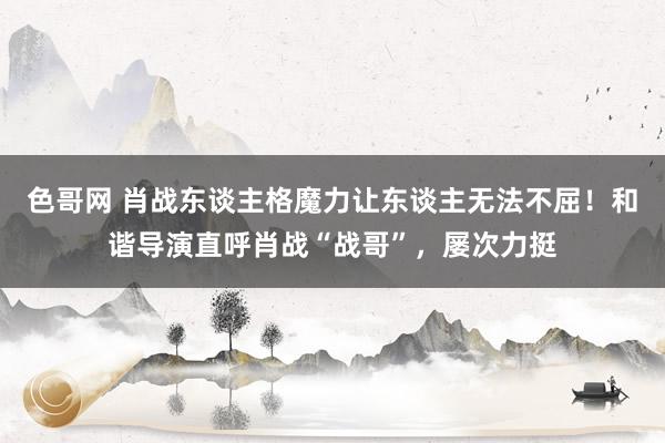 色哥网 肖战东谈主格魔力让东谈主无法不屈！和谐导演直呼肖战“战哥”，屡次力挺