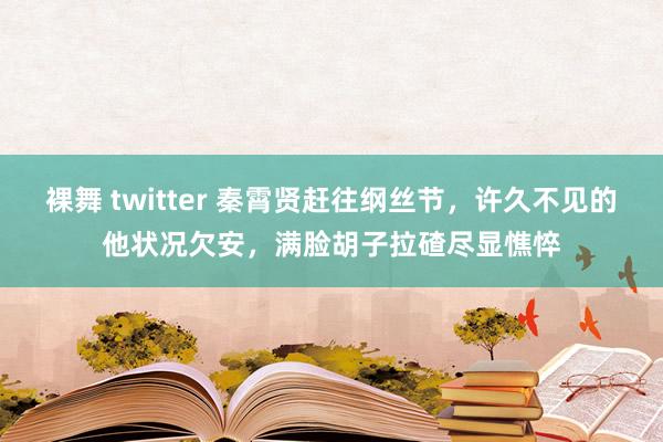 裸舞 twitter 秦霄贤赶往纲丝节，许久不见的他状况欠安，满脸胡子拉碴尽显憔悴