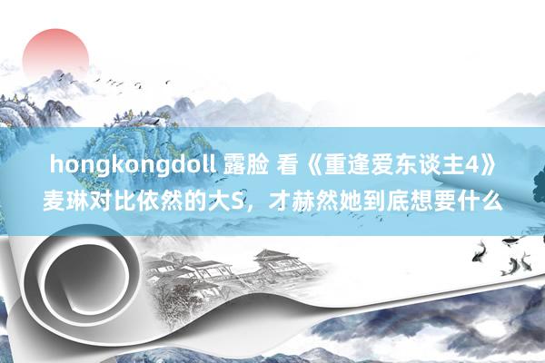 hongkongdoll 露脸 看《重逢爱东谈主4》麦琳对比依然的大S，才赫然她到底想要什么