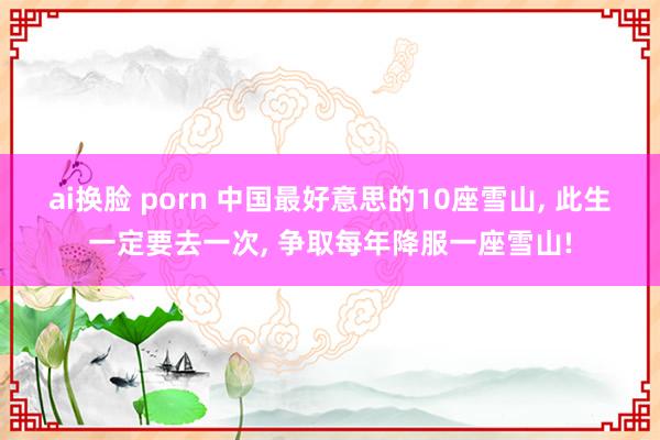 ai换脸 porn 中国最好意思的10座雪山, 此生一定要去一次, 争取每年降服一座雪山!