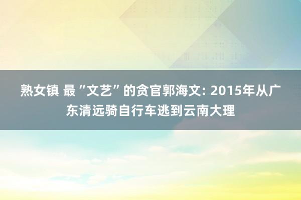 熟女镇 最“文艺”的贪官郭海文: 2015年从广东清远骑自行车逃到云南大理