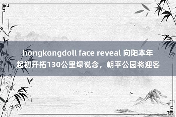 hongkongdoll face reveal 向阳本年起初开拓130公里绿说念，朝平公园将迎客