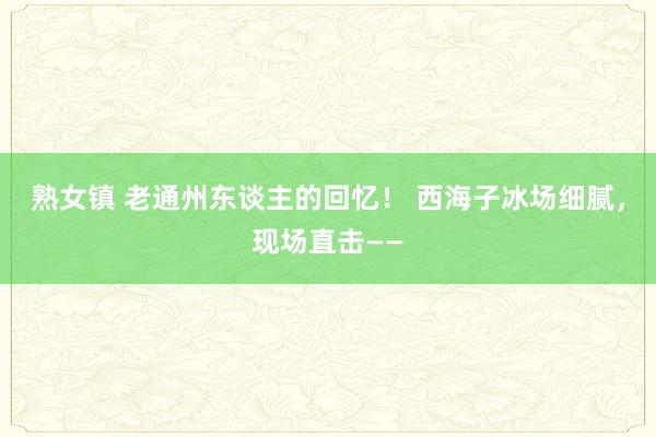 熟女镇 老通州东谈主的回忆！ 西海子冰场细腻，现场直击——