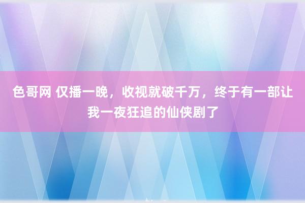 色哥网 仅播一晚，收视就破千万，终于有一部让我一夜狂追的仙侠剧了