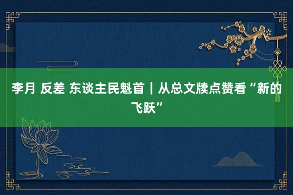 李月 反差 东谈主民魁首｜从总文牍点赞看“新的飞跃”