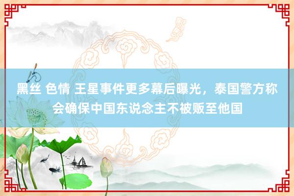 黑丝 色情 王星事件更多幕后曝光，泰国警方称会确保中国东说念主不被贩至他国