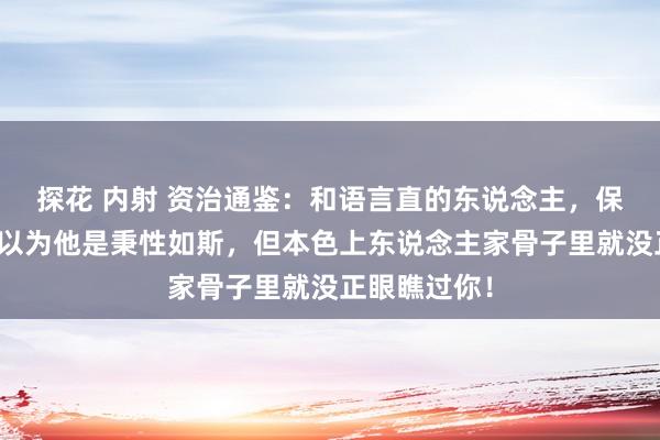 探花 内射 资治通鉴：和语言直的东说念主，保持距离，你以为他是秉性如斯，但本色上东说念主家骨子里就没正眼瞧过你！