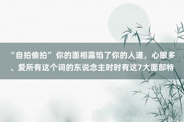 “自拍偷拍” 你的面相露馅了你的人道，心眼多、爱所有这个词的东说念主时时有这7大面部特