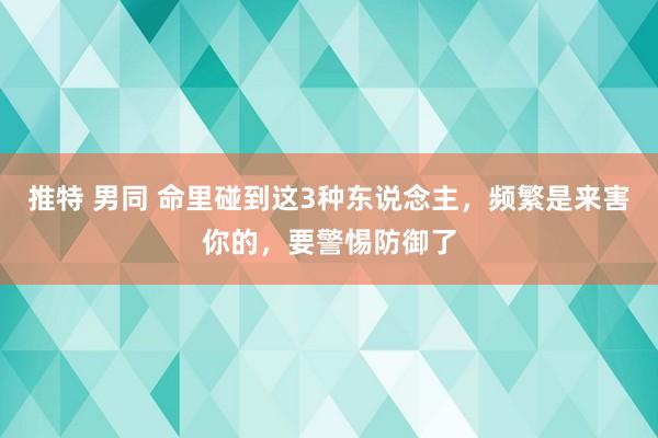 推特 男同 命里碰到这3种东说念主，频繁是来害你的，要警惕防御了