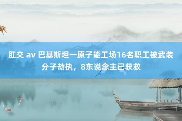 肛交 av 巴基斯坦一原子能工场16名职工被武装分子劫执，8东说念主已获救